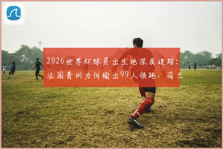 2026世界杯球员出生地深度追踪：法国青训为何输出99人领跑，荷兰德国海外兵团揭秘