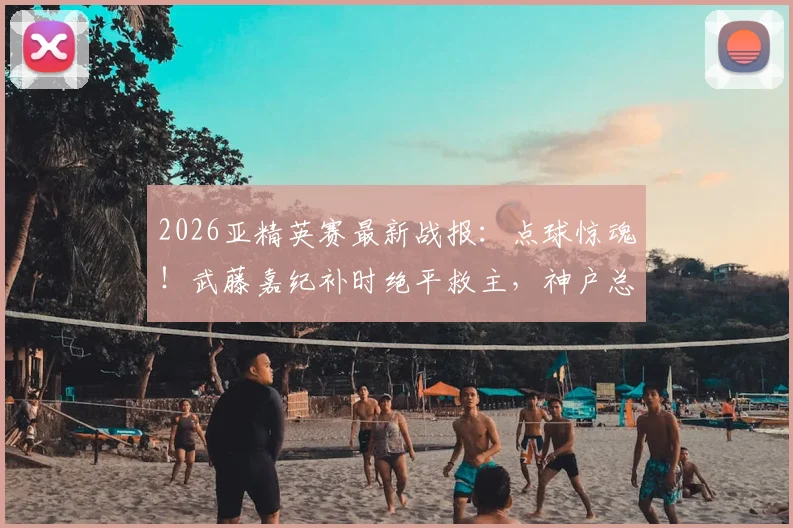 2026亚精英赛最新战报:点球惊魂!武藤嘉纪补时绝平救主,神户总分8-7淘汰萨德晋级,全场焦点回顾