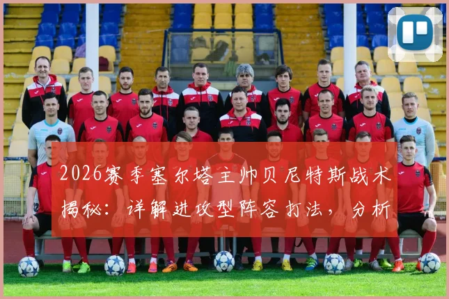 2026赛季塞尔塔主帅贝尼特斯战术揭秘:详解进攻型阵容打法,分析逆转关键与核心球员,附保级形势深度解读