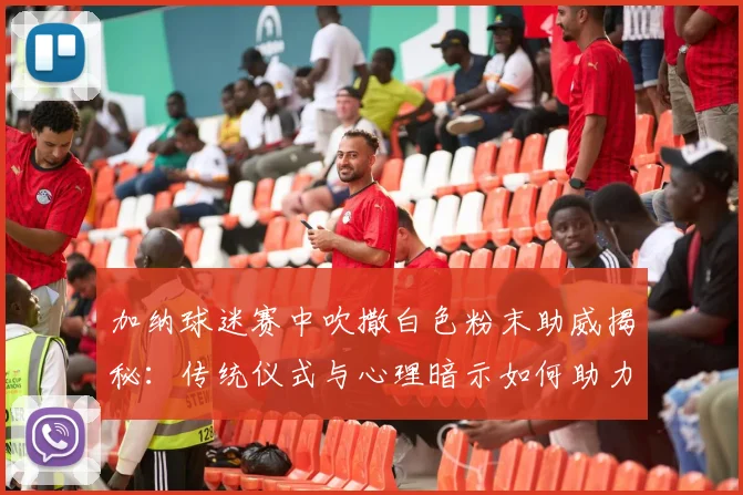 加纳球迷赛中吹撒白色粉末助威揭秘：传统仪式与心理暗示如何助力球队2026年绝杀开门红