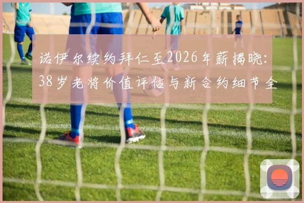诺伊尔续约拜仁至2026年薪揭晓：38岁老将价值评估与新合约细节全解析，附门将位置未来计划