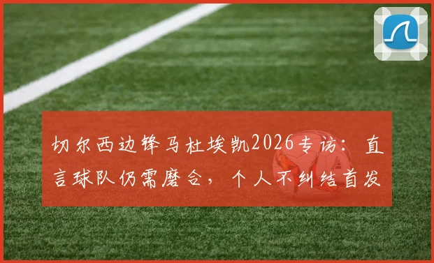 切尔西边锋马杜埃凯2026专访:直言球队仍需磨合,个人不纠结首发或替补定位问题