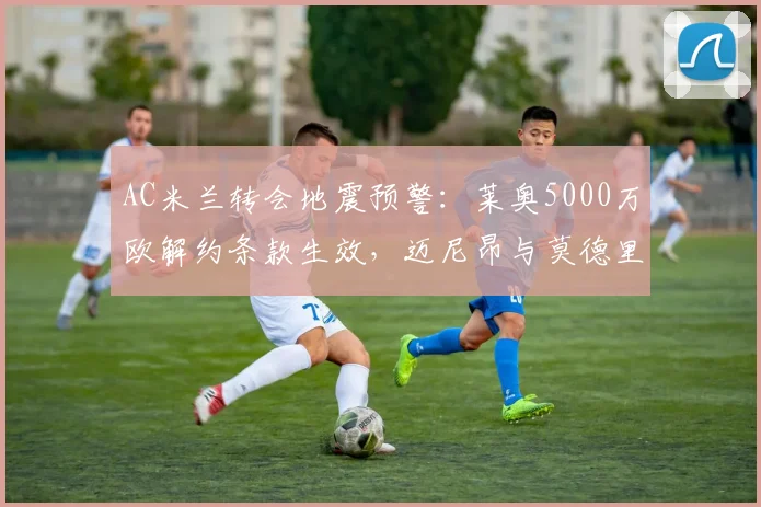 AC米兰转会地震预警:莱奥5000万欧解约条款生效,迈尼昂与莫德里奇2026夏窗可能同时离队