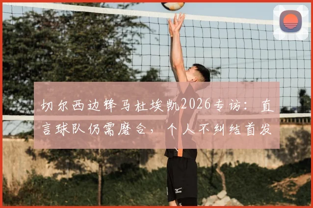 切尔西边锋马杜埃凯2026专访：直言球队仍需磨合，个人不纠结首发或替补定位问题