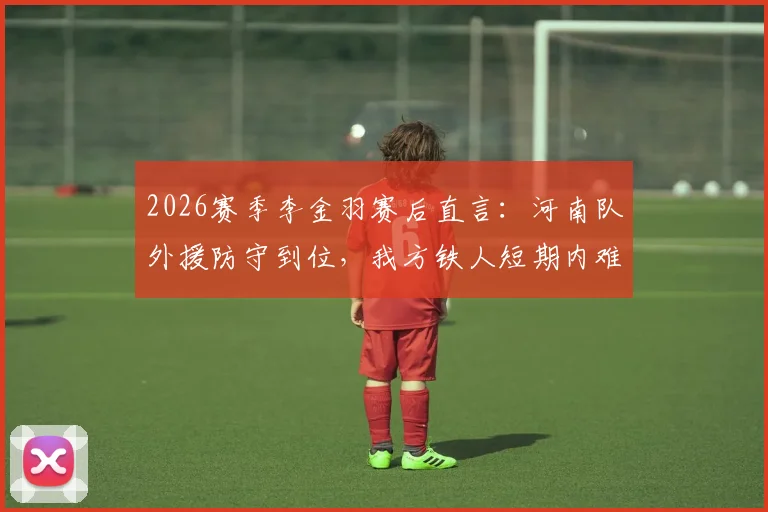 2026赛季李金羽赛后直言：河南队外援防守到位，我方铁人短期内难以形成突破，详细解读双方战术布局