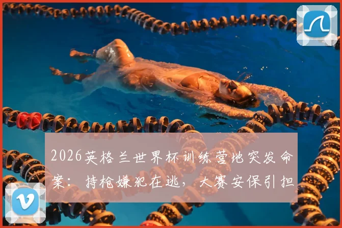 2026英格兰世界杯训练营地突发命案:持枪嫌犯在逃,大赛安保引担忧