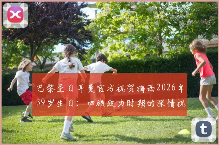 巴黎圣日耳曼官方祝贺梅西2026年39岁生日：回顾效力时期的深情祝福与难忘瞬间
