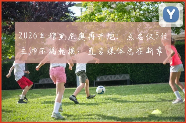 2026年穆里尼奥再开炮：点名仅5位主帅不搞轮换，直言媒体总在断章取义，完整采访实录公开